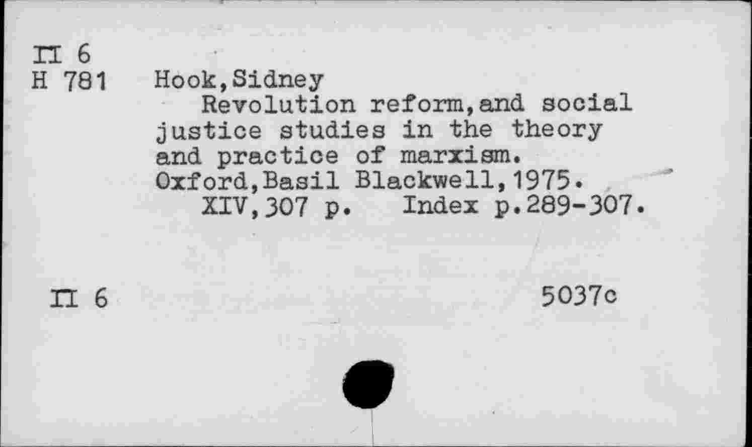 ﻿n 6
H 781 Hook,Sidney
Revolution reform,and social justice studies in the theory and practice of marxism. Oxford,Basil Blackwell,1975.
XIV,307 p. Index p.289-307.
II 6
5037c